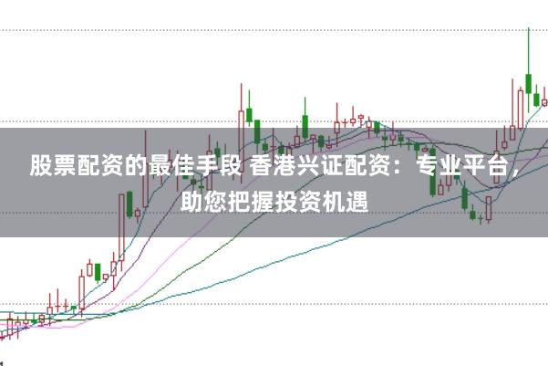 股票配资的最佳手段 香港兴证配资：专业平台，助您把握投资机遇