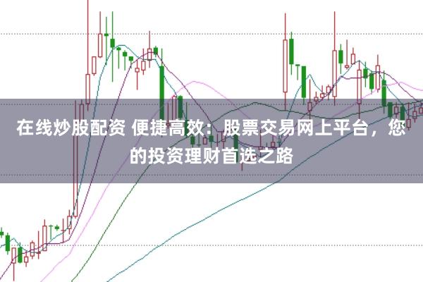 在线炒股配资 便捷高效：股票交易网上平台，您的投资理财首选之路