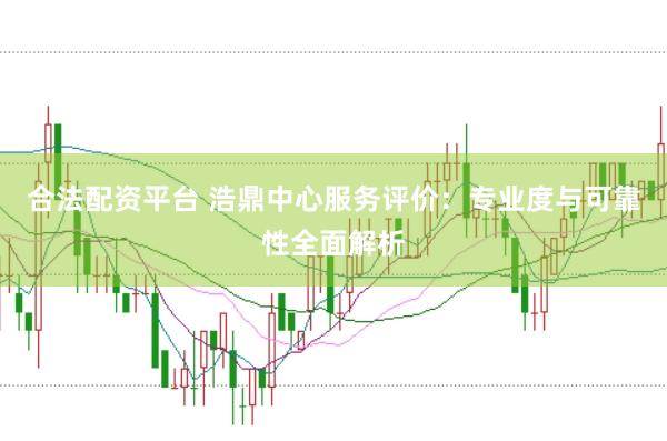 合法配资平台 浩鼎中心服务评价：专业度与可靠性全面解析