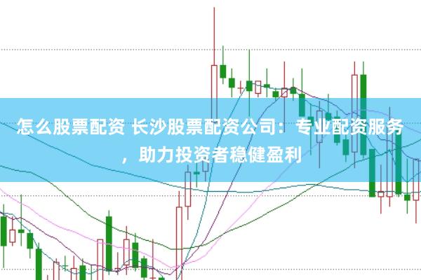 怎么股票配资 长沙股票配资公司：专业配资服务，助力投资者稳健盈利