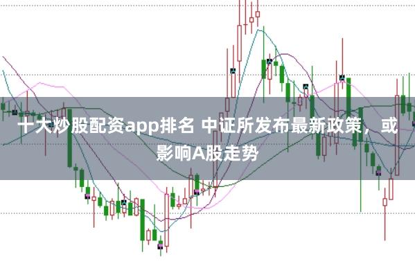 十大炒股配资app排名 中证所发布最新政策，或影响A股走势