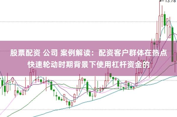 股票配资 公司 案例解读：配资客户群体在热点快速轮动时期背景下使用杠杆资金的