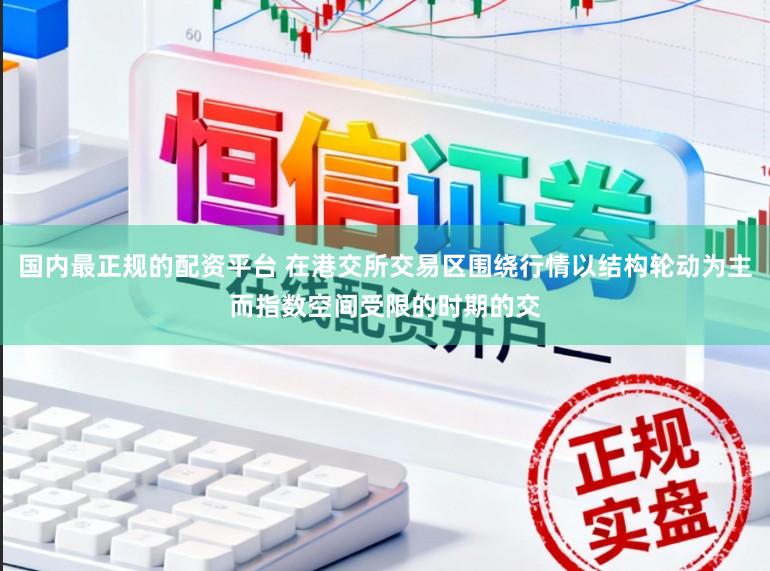 国内最正规的配资平台 在港交所交易区围绕行情以结构轮动为主而指数空间受限的时期的交