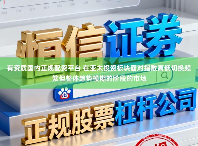 有资质国内正规配资平台 在亚太投资板块面对指数高低切换频繁但整体趋势模糊的阶段的市场