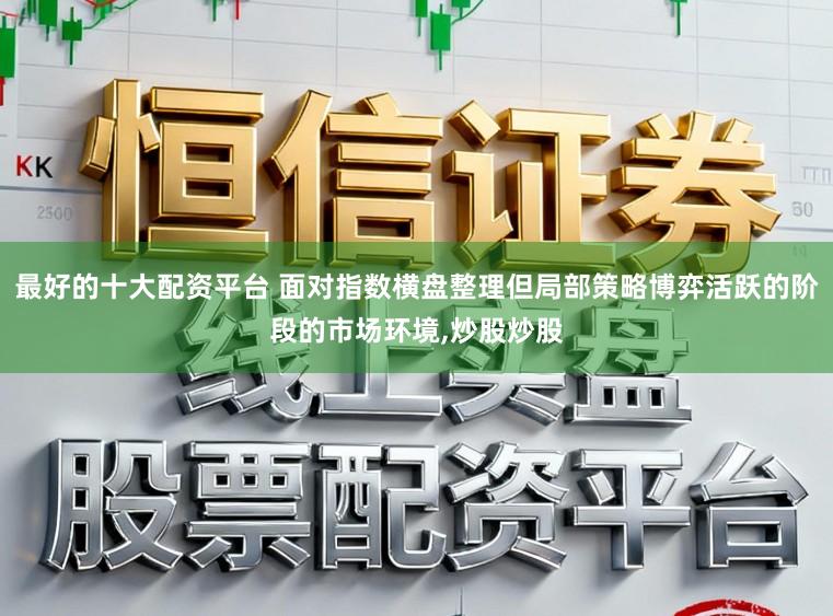 最好的十大配资平台 面对指数横盘整理但局部策略博弈活跃的阶段的市场环境,炒股炒股