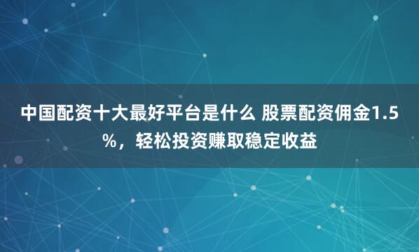 中国配资十大最好平台是什么 股票配资佣金1.5%，轻松投资赚取稳定收益